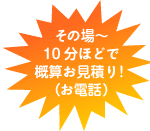 その場～10分ほどで概算お見積り！（お電話）