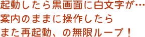 起動したら黒画面に白文字が…案内のままに操作したらまた再起動、の無限ループ！