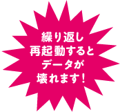 繰り返し再起動するとデータが壊れます！