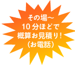 その場〜10分ほどで概算お見積り！（お電話）