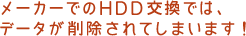 メーカーでのHDD交換では、データが削除されてしまいます!