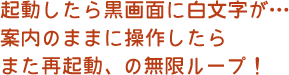 起動したら黒画面に白文字が…無限ループ！