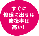 すぐに修理に出せば修復率は高い！
